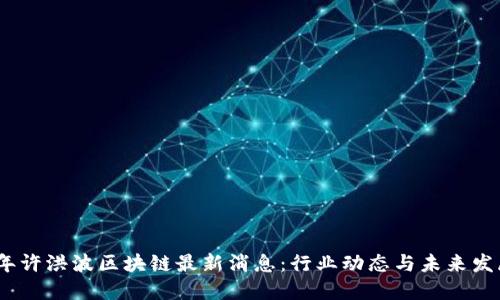 2023年许洪波区块链最新消息：行业动态与未来发展趋势