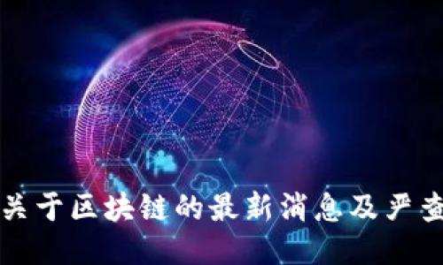 今天关于区块链的最新消息及严查动态