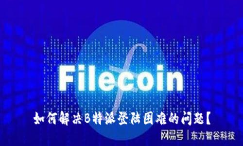 如何解决B特派登陆困难的问题？