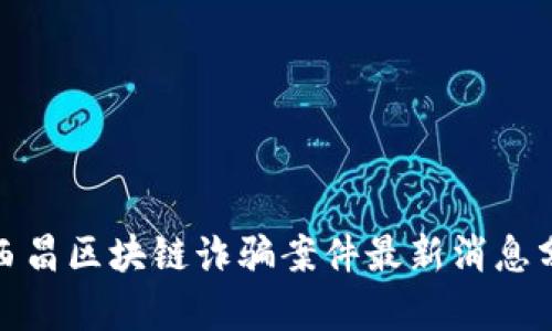 : 西昌区块链诈骗案件最新消息分析