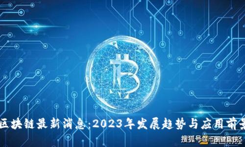 国产区块链最新消息：2023年发展趋势与应用前景分析