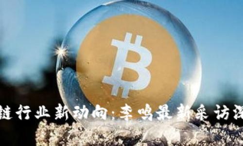 : 区块链行业新动向：李鸣最新采访深度解析