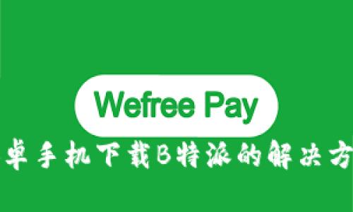 安卓手机下载B特派的解决方法